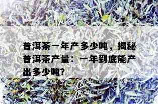 普洱茶一年产多少吨，揭秘普洱茶产量：一年到底能产出多少吨？