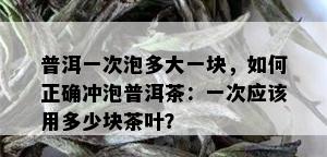 普洱一次泡多大一块，如何正确冲泡普洱茶：一次应该用多少块茶叶？