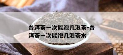 普洱茶一次能泡几泡茶-普洱茶一次能泡几泡茶水