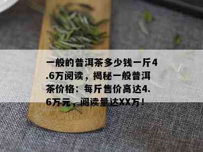 一般的普洱茶多少钱一斤4.6万阅读，揭秘一般普洱茶价格：每斤售价高达4.6万元，阅读量达XX万！