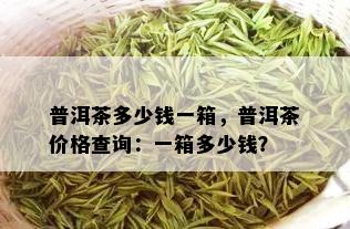 普洱茶多少钱一箱，普洱茶价格查询：一箱多少钱？