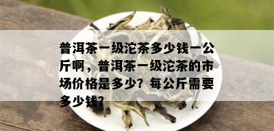 普洱茶一级沱茶多少钱一公斤啊，普洱茶一级沱茶的市场价格是多少？每公斤需要多少钱？