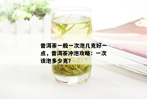 普洱茶一般一次泡几克好一点，普洱茶冲泡攻略：一次该泡多少克？