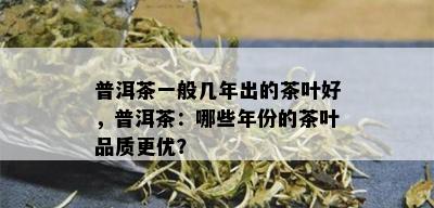 普洱茶一般几年出的茶叶好，普洱茶：哪些年份的茶叶品质更优？