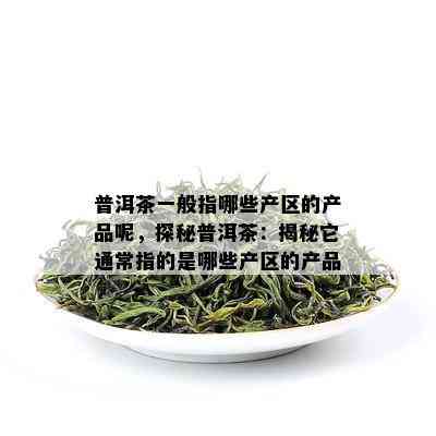 普洱茶一般指哪些产区的产品呢，探秘普洱茶：揭秘它通常指的是哪些产区的产品