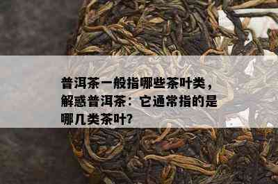 普洱茶一般指哪些茶叶类，解惑普洱茶：它通常指的是哪几类茶叶？