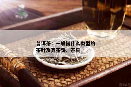 普洱茶：一般指什么类型的茶叶及其茶饼、茶具