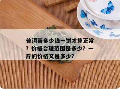 普洱茶多少钱一饼才算正常？价格合理范围是多少？一斤的价格又是多少？