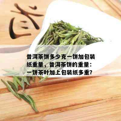 普洱茶饼多少克一饼加包装纸重量，普洱茶饼的重量：一饼茶叶加上包装纸多重？