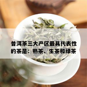 普洱茶三大产区更具代表性的茶是：熟茶、生茶和绿茶