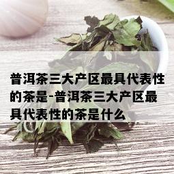 普洱茶三大产区更具代表性的茶是-普洱茶三大产区更具代表性的茶是什么