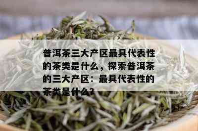 普洱茶三大产区更具代表性的茶类是什么，探索普洱茶的三大产区：更具代表性的茶类是什么？