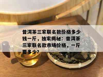 普洱茶三家联名款价格多少钱一斤，独家揭秘：普洱茶三家联名款市场价格，一斤要多少？