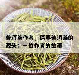 普洱茶作者，探寻普洱茶的源头：一位作者的故事