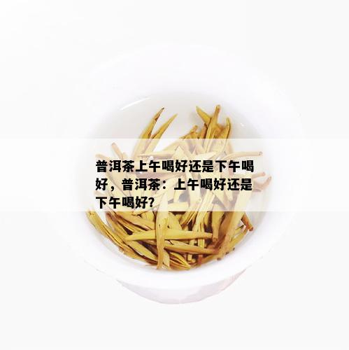 普洱茶上午喝好还是下午喝好，普洱茶：上午喝好还是下午喝好？