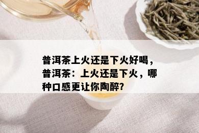 普洱茶上火还是下火好喝，普洱茶：上火还是下火，哪种口感更让你陶醉？