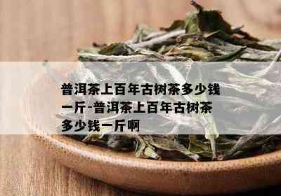 普洱茶上百年古树茶多少钱一斤-普洱茶上百年古树茶多少钱一斤啊