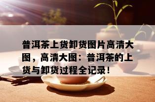 普洱茶上货卸货图片高清大图，高清大图：普洱茶的上货与卸货过程全记录！