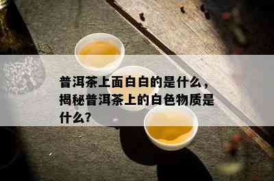 普洱茶上面白白的是什么，揭秘普洱茶上的白色物质是什么？