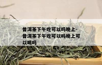 普洱茶下午吃可以吗晚上-普洱茶下午吃可以吗晚上可以喝吗