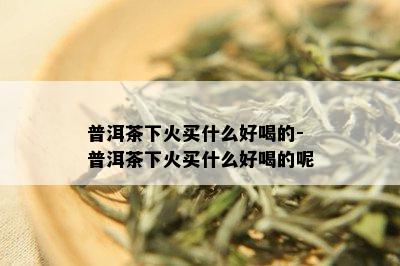 普洱茶下火买什么好喝的-普洱茶下火买什么好喝的呢