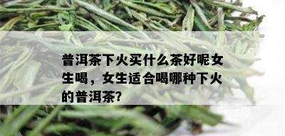 普洱茶下火买什么茶好呢女生喝，女生适合喝哪种下火的普洱茶？