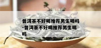 普洱茶不好喝推荐男生喝吗-普洱茶不好喝推荐男生喝吗