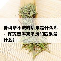 普洱茶不洗的后果是什么呢，探究普洱茶不洗的后果是什么？