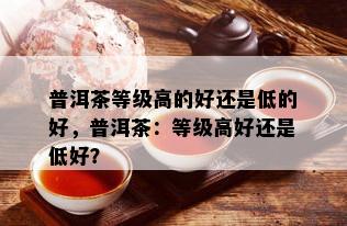 普洱茶等级高的好还是低的好，普洱茶：等级高好还是低好？