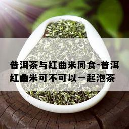 普洱茶与红曲米同食-普洱红曲米可不可以一起泡茶