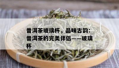 普洱茶玻璃杯，品味古韵：普洱茶的完美伴侣——玻璃杯