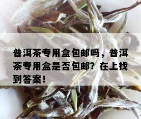 普洱茶专用盒包邮吗，普洱茶专用盒是否包邮？在上找到答案！