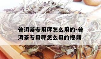 普洱茶专用秤怎么用的-普洱茶专用秤怎么用的视频