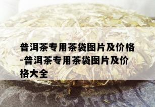 普洱茶专用茶袋图片及价格-普洱茶专用茶袋图片及价格大全