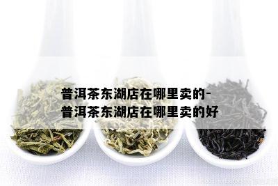 普洱茶东湖店在哪里卖的-普洱茶东湖店在哪里卖的好