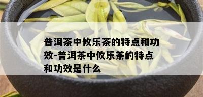 普洱茶中攸乐茶的特点和功效-普洱茶中攸乐茶的特点和功效是什么