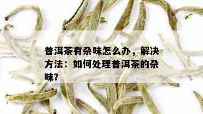 普洱茶有杂味怎么办，解决方法：如何处理普洱茶的杂味？