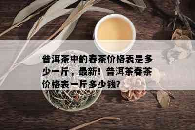 普洱茶中的春茶价格表是多少一斤，最新！普洱茶春茶价格表一斤多少钱？