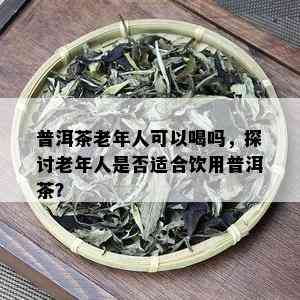 普洱茶老年人可以喝吗，探讨老年人是否适合饮用普洱茶？