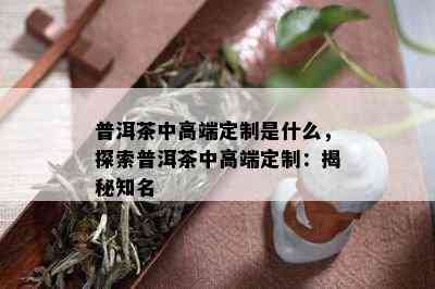 普洱茶中高端定制是什么，探索普洱茶中高端定制：揭秘知名