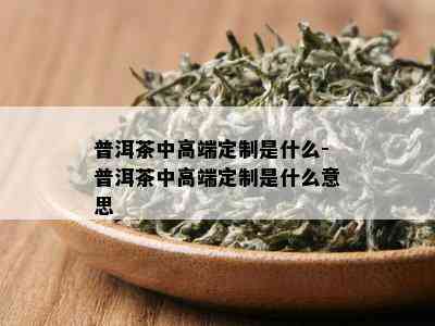 普洱茶中高端定制是什么-普洱茶中高端定制是什么意思