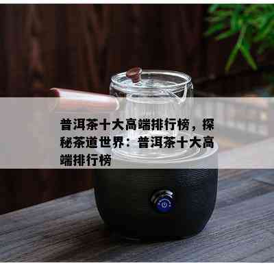 普洱茶十大高端排行榜，探秘茶道世界：普洱茶十大高端排行榜