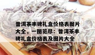 普洱茶丰碑礼盒价格表图片大全，一图览尽：普洱茶丰碑礼盒价格表及图片大全