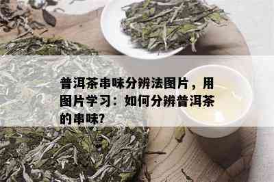 普洱茶串味分辨法图片，用图片学习：如何分辨普洱茶的串味？