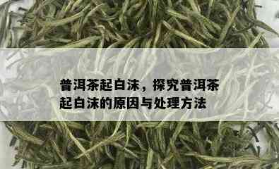 普洱茶起白沫，探究普洱茶起白沫的原因与处理方法