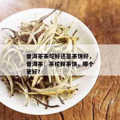 普洱茶茶坨好还是茶饼好，普洱茶：茶坨和茶饼，哪个更好？