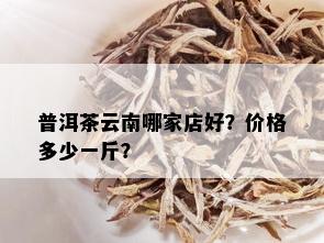 普洱茶云南哪家店好？价格多少一斤？