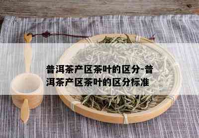 普洱茶产区茶叶的区分-普洱茶产区茶叶的区分标准