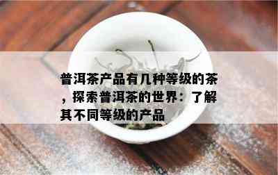 普洱茶产品有几种等级的茶，探索普洱茶的世界：了解其不同等级的产品