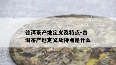 普洱茶产地定义及特点-普洱茶产地定义及特点是什么